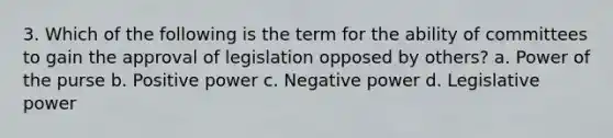 3. Which of the following is the term for the ability of committees to gain the approval of legislation opposed by others? a. Power of the purse b. Positive power c. Negative power d. Legislative power