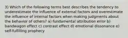 3) Which of the following terms best describes the tendency to underestimate the influence of external factors and overestimate the influence of internal factors when making judgments about the behavior of others? a) fundamental attribution error b) bandwagon effect c) contrast effect d) emotional dissonance e) self-fulfilling prophecy