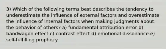 3) Which of the following terms best describes the tendency to underestimate the influence of external factors and overestimate the influence of internal factors when making judgments about the behavior of others? a) fundamental attribution error b) bandwagon effect c) contrast effect d) emotional dissonance e) self-fulfilling prophecy