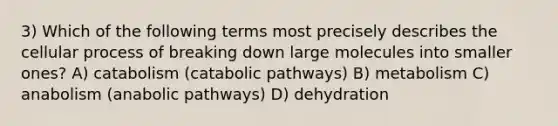 3) Which of the following terms most precisely describes the cellular process of breaking down large molecules into smaller ones? A) catabolism (catabolic pathways) B) metabolism C) anabolism (anabolic pathways) D) dehydration