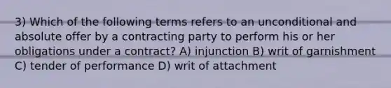 3) Which of the following terms refers to an unconditional and absolute offer by a contracting party to perform his or her obligations under a contract? A) injunction B) writ of garnishment C) tender of performance D) writ of attachment