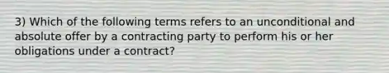 3) Which of the following terms refers to an unconditional and absolute offer by a contracting party to perform his or her obligations under a contract?