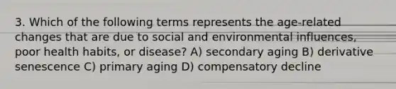 3. Which of the following terms represents the age-related changes that are due to social and environmental influences, poor health habits, or disease? A) secondary aging B) derivative senescence C) primary aging D) compensatory decline