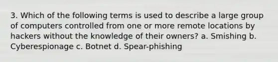 3. Which of the following terms is used to describe a large group of computers controlled from one or more remote locations by hackers without the knowledge of their owners? a. Smishing b. Cyberespionage c. Botnet d. Spear-phishing