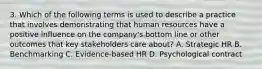 3. Which of the following terms is used to describe a practice that involves demonstrating that human resources have a positive influence on the company's bottom line or other outcomes that key stakeholders care about? A. Strategic HR B. Benchmarking C. Evidence-based HR D. Psychological contract