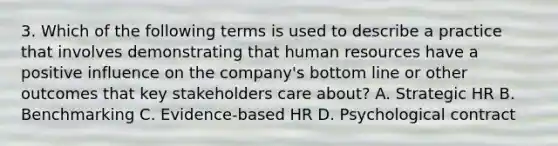 3. Which of the following terms is used to describe a practice that involves demonstrating that human resources have a positive influence on the company's bottom line or other outcomes that key stakeholders care about? A. Strategic HR B. Benchmarking C. Evidence-based HR D. Psychological contract