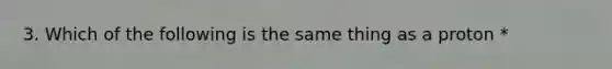 3. Which of the following is the same thing as a proton *