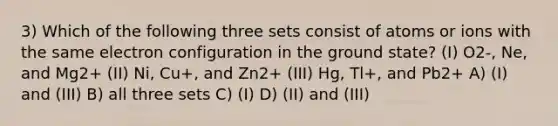 3) Which of the following three sets consist of atoms or ions with the same electron configuration in the ground state? (I) O2-, Ne, and Mg2+ (II) Ni, Cu+, and Zn2+ (III) Hg, Tl+, and Pb2+ A) (I) and (III) B) all three sets C) (I) D) (II) and (III)