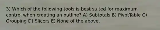 3) Which of the following tools is best suited for maximum control when creating an outline? A) Subtotals B) PivotTable C) Grouping D) Slicers E) None of the above.