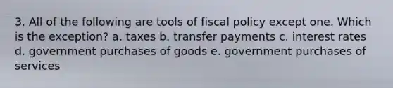 3. All of the following are tools of fiscal policy except one. Which is the exception? a. taxes b. transfer payments c. interest rates d. government purchases of goods e. government purchases of services