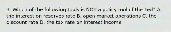 3. Which of the following tools is NOT a policy tool of the Fed? A. the interest on reserves rate B. open market operations C. the discount rate D. the tax rate on interest income