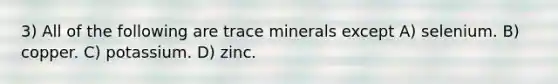 3) All of the following are trace minerals except A) selenium. B) copper. C) potassium. D) zinc.