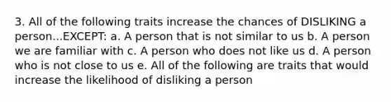 3. All of the following traits increase the chances of DISLIKING a person...EXCEPT: a. A person that is not similar to us b. A person we are familiar with c. A person who does not like us d. A person who is not close to us e. All of the following are traits that would increase the likelihood of disliking a person