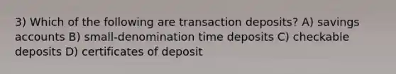 3) Which of the following are transaction deposits? A) savings accounts B) small-denomination time deposits C) checkable deposits D) certificates of deposit