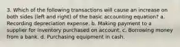 3. Which of the following transactions will cause an increase on both sides (left and right) of the basic accounting equation? a. Recording depreciation expense. b. Making payment to a supplier for inventory purchased on account. c. Borrowing money from a bank. d. Purchasing equipment in cash.