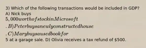 3) Which of the following transactions would be included in GDP? A) Nick buys 5,000 worth of stock in Microsoft. B) Peter buys a newly constructed house. C) Mary buys a used book for5 at a garage sale. D) Olivia receives a tax refund of 500.