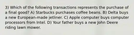 3) Which of the following transactions represents the purchase of a final good? A) Starbucks purchases coffee beans. B) Delta buys a new European-made jetliner. C) Apple computer buys computer processors from Intel. D) Your father buys a new John Deere riding lawn mower.