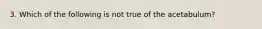 3. Which of the following is not true of the acetabulum?