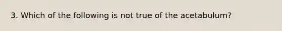 3. Which of the following is not true of the acetabulum?