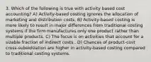 3. Which of the following is true with activity based cost accounting? A) Activity-based costing ignores the allocation of marketing and distribution costs. B) Activity-based costing is more likely to result in major differences from traditional costing systems if the firm manufactures only one product rather than multiple products. C) The focus is on activities that account for a sizable fraction of indirect costs . D) Chances of product-cost cross-subsidization are higher in activity-based costing compared to traditional costing systems.