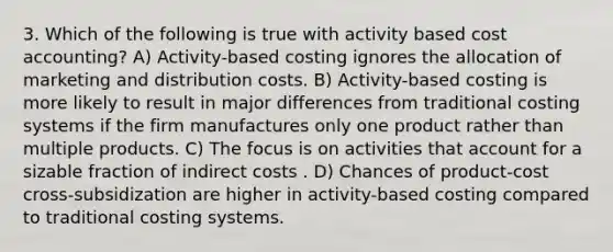 3. Which of the following is true with activity based cost accounting? A) Activity-based costing ignores the allocation of marketing and distribution costs. B) Activity-based costing is more likely to result in major differences from traditional costing systems if the firm manufactures only one product rather than multiple products. C) The focus is on activities that account for a sizable fraction of indirect costs . D) Chances of product-cost cross-subsidization are higher in activity-based costing compared to traditional costing systems.