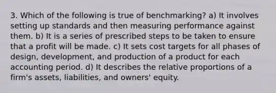 3. Which of the following is true of benchmarking? a) It involves setting up standards and then measuring performance against them. b) It is a series of prescribed steps to be taken to ensure that a profit will be made. c) It sets cost targets for all phases of design, development, and production of a product for each accounting period. d) It describes the relative proportions of a firm's assets, liabilities, and owners' equity.