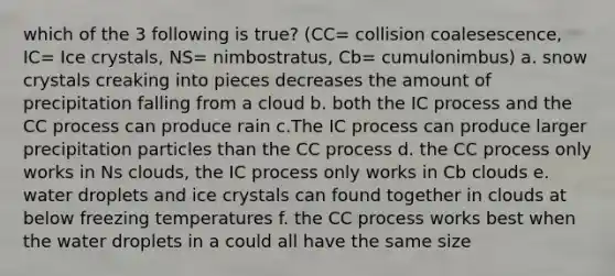 which of the 3 following is true? (CC= collision coalesescence, IC= Ice crystals, NS= nimbostratus, Cb= cumulonimbus) a. snow crystals creaking into pieces decreases the amount of precipitation falling from a cloud b. both the IC process and the CC process can produce rain c.The IC process can produce larger precipitation particles than the CC process d. the CC process only works in Ns clouds, the IC process only works in Cb clouds e. water droplets and ice crystals can found together in clouds at below freezing temperatures f. the CC process works best when the water droplets in a could all have the same size