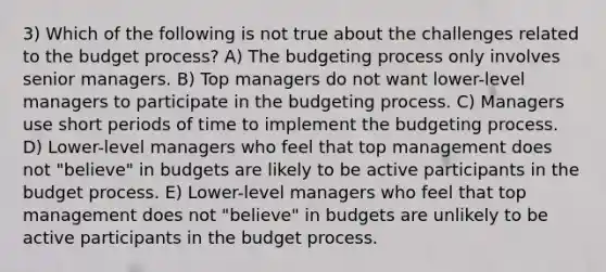 3) Which of the following is not true about the challenges related to the budget process? A) The budgeting process only involves senior managers. B) Top managers do not want lower-level managers to participate in the budgeting process. C) Managers use short periods of time to implement the budgeting process. D) Lower-level managers who feel that top management does not "believe" in budgets are likely to be active participants in the budget process. E) Lower-level managers who feel that top management does not "believe" in budgets are unlikely to be active participants in the budget process.