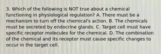 3. Which of the following is NOT true about a chemical functioning in physiological regulation? A. There must be a mechanism to turn off the chemical's action. B. The chemicals must be secreted by endocrine glands. C. Target cell must have specific receptor molecules for the chemical. D. The combination of the chemical and its receptor must cause specific changes to occur in the target cell.