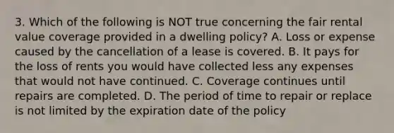 3. Which of the following is NOT true concerning the fair rental value coverage provided in a dwelling policy? A. Loss or expense caused by the cancellation of a lease is covered. B. It pays for the loss of rents you would have collected less any expenses that would not have continued. C. Coverage continues until repairs are completed. D. The period of time to repair or replace is not limited by the expiration date of the policy