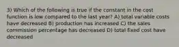 3) Which of the following is true if the constant in the cost function is low compared to the last year? A) total variable costs have decreased B) production has increased C) the sales commission percentage has decreased D) total fixed cost have decreased