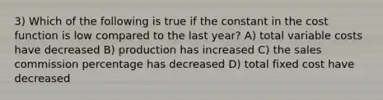 3) Which of the following is true if the constant in the cost function is low compared to the last year? A) total variable costs have decreased B) production has increased C) the sales commission percentage has decreased D) total fixed cost have decreased