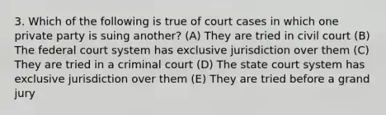 3. Which of the following is true of court cases in which one private party is suing another? (A) They are tried in civil court (B) The federal court system has exclusive jurisdiction over them (C) They are tried in a criminal court (D) The state court system has exclusive jurisdiction over them (E) They are tried before a grand jury