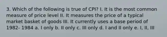 3. Which of the following is true of CPI? I. It is the most common measure of price level II. It measures the price of a typical market basket of goods III. It currently uses a base period of 1982- 1984 a. I only b. II only c. III only d. I and II only e. I, II, III