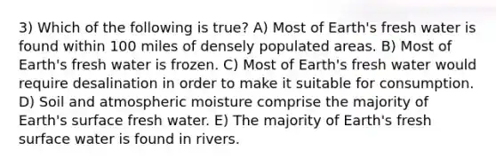 3) Which of the following is true? A) Most of Earth's fresh water is found within 100 miles of densely populated areas. B) Most of Earth's fresh water is frozen. C) Most of Earth's fresh water would require desalination in order to make it suitable for consumption. D) Soil and atmospheric moisture comprise the majority of Earth's surface fresh water. E) The majority of Earth's fresh surface water is found in rivers.