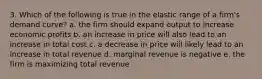 3. Which of the following is true in the elastic range of a firm's demand curve? a. the firm should expand output to increase economic profits b. an increase in price will also lead to an increase in total cost c. a decrease in price will likely lead to an increase in total revenue d. marginal revenue is negative e. the firm is maximizing total revenue