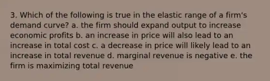 3. Which of the following is true in the elastic range of a firm's demand curve? a. the firm should expand output to increase economic profits b. an increase in price will also lead to an increase in total cost c. a decrease in price will likely lead to an increase in total revenue d. marginal revenue is negative e. the firm is maximizing total revenue