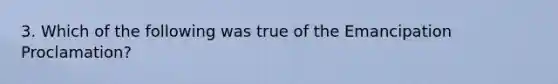 3. Which of the following was true of the Emancipation Proclamation?