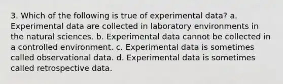 3. Which of the following is true of experimental data? a. Experimental data are collected in laboratory environments in the natural sciences. b. Experimental data cannot be collected in a controlled environment. c. Experimental data is sometimes called observational data. d. Experimental data is sometimes called retrospective data.