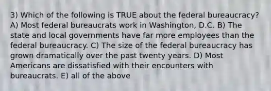 3) Which of the following is TRUE about the federal bureaucracy? A) Most federal bureaucrats work in Washington, D.C. B) The state and local governments have far more employees than the federal bureaucracy. C) The size of the federal bureaucracy has grown dramatically over the past twenty years. D) Most Americans are dissatisfied with their encounters with bureaucrats. E) all of the above