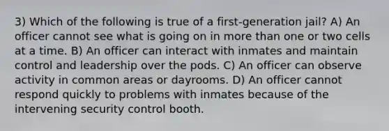 3) Which of the following is true of a first-generation jail? A) An officer cannot see what is going on in more than one or two cells at a time. B) An officer can interact with inmates and maintain control and leadership over the pods. C) An officer can observe activity in common areas or dayrooms. D) An officer cannot respond quickly to problems with inmates because of the intervening security control booth.