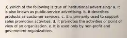 3) Which of the following is true of institutional advertising? a. It is also known as public-service advertising. b. It describes products as customer services. c. It is primarily used to support sales promotion activities. d. It promotes the activities or point of view of an organization. e. It is used only by non-profit and government organizations.