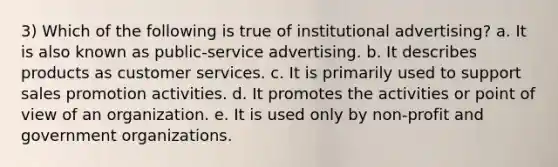 3) Which of the following is true of institutional advertising? a. It is also known as public-service advertising. b. It describes products as customer services. c. It is primarily used to support sales promotion activities. d. It promotes the activities or point of view of an organization. e. It is used only by non-profit and government organizations.