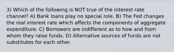 3) Which of the following is NOT true of the interest rate channel? A) Bank loans play no special role. B) The Fed changes the real interest rate which affects the components of aggregate expenditure. C) Borrowers are indifferent as to how and from whom they raise funds. D) Alternative sources of funds are not substitutes for each other.