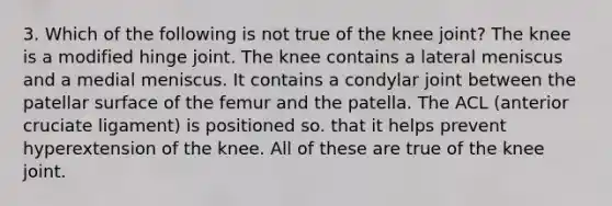 3. Which of the following is not true of the knee joint? The knee is a modified hinge joint. The knee contains a lateral meniscus and a medial meniscus. It contains a condylar joint between the patellar surface of the femur and the patella. The ACL (anterior cruciate ligament) is positioned so. that it helps prevent hyperextension of the knee. All of these are true of the knee joint.