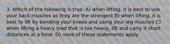 3. Which of the following is true: A) when lifting, it is best to use your back muscles as they are the strongest B) when lifting, it is best to lift by bending your knees and using your leg muscles C) when lifting a heavy load that is too heavy, lift and carry it short distances at a time. D) none of these statements apply