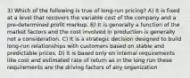 3) Which of the following is true of long-run pricing? A) It is fixed at a level that recovers the variable cost of the company and a pre-determined profit markup. B) It is generally a function of the market factors and the cost involved in production is generally not a consideration. C) It is a strategic decision designed to build long-run relationships with customers based on stable and predictable prices. D) It is based only on internal requirements like cost and estimated rate of return as in the long run these requirements are the driving factors of any organization