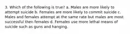 3. Which of the following is true? a. Males are more likely to attempt suicide b. Females are more likely to commit suicide c. Males and females attempt at the same rate but males are most successful then females d. Females use more lethal means of suicide such as guns and hanging.