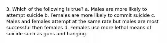 3. Which of the following is true? a. Males are more likely to attempt suicide b. Females are more likely to commit suicide c. Males and females attempt at the same rate but males are most successful then females d. Females use more lethal means of suicide such as guns and hanging.