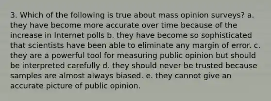 3. Which of the following is true about mass opinion surveys? a. they have become more accurate over time because of the increase in Internet polls b. they have become so sophisticated that scientists have been able to eliminate any margin of error. c. they are a powerful tool for measuring public opinion but should be interpreted carefully d. they should never be trusted because samples are almost always biased. e. they cannot give an accurate picture of public opinion.